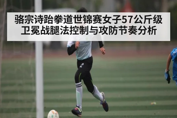 骆宗诗跆拳道世锦赛女子57公斤级卫冕战腿法控制与攻防节奏分析